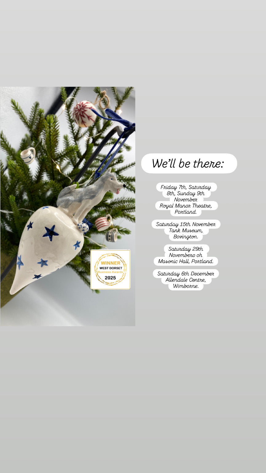 A picture of a ceramic drop shape bauble decorated with a sculpture of a husky dog. On the side are the dates and places we will de attending Christmas fairs this year: Friday 7th, Saturday 8th, Sunday 9th November  Royal Manor Theatre, Portland.  Saturday 15th November  Tank Museum, Bovington.  Saturday 29th Novembero oh Masonic Hall, Portland.  Saturday 6th December Allendale Centre, Wimborne.
